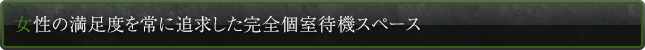 女性の満足度を常に追求した完全個室待機スペース